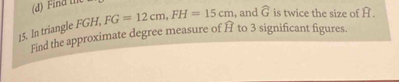 Find the 
15. In triangle FGH, FG=12cm, FH=15cm , and widehat G is twice the size of overset frown H. 
Find the approximate degree measure of widehat H to 3 significant figures.