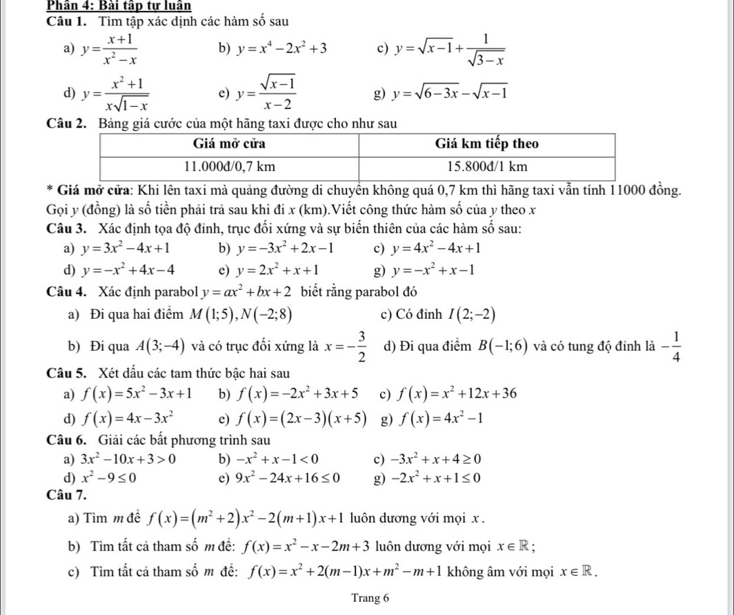 Phân 4: Bài tập tự luân
Câu 1. Tìm tập xác dịnh các hàm số sau
a) y= (x+1)/x^2-x  y=sqrt(x-1)+ 1/sqrt(3-x) 
b) y=x^4-2x^2+3 c)
d) y= (x^2+1)/xsqrt(1-x)  e) y= (sqrt(x-1))/x-2  g) y=sqrt(6-3x)-sqrt(x-1)
Câu 2. Bảng giá cước của một hãng taxi được cho như sau
Giá mở cửa: Khi lên taxi mà quảng đường di chuyền không quá 0,7 km thì hãng taxi vẫn tính 11000 đồng.
Gọi y (đồng) là số tiền phải trả sau khi đi x (km).Viết công thức hàm số của y theo x
Câu 3. Xác định tọa độ đinh, trục đối xứng và sự biến thiên của các hàm số sau:
a) y=3x^2-4x+1 b) y=-3x^2+2x-1 c) y=4x^2-4x+1
d) y=-x^2+4x-4 e) y=2x^2+x+1 g) y=-x^2+x-1
Câu 4. Xác định parabol y=ax^2+bx+2 biết rằng parabol đó
a) Đi qua hai điểm M(1;5),N(-2;8) c) Có đỉnh I(2;-2)
b) Đi qua A(3;-4) và có trục đối xứng là x=- 3/2  d) Đi qua điểm B(-1;6) và có tung độ đỉnh là - 1/4 
Câu 5. Xét dấu các tam thức bậc hai sau
a) f(x)=5x^2-3x+1 b) f(x)=-2x^2+3x+5 c) f(x)=x^2+12x+36
d) f(x)=4x-3x^2 e) f(x)=(2x-3)(x+5) g) f(x)=4x^2-1
Câu 6. Giải các bất phương trình sau
a) 3x^2-10x+3>0 b) -x^2+x-1<0</tex> c) -3x^2+x+4≥ 0
d) x^2-9≤ 0 e) 9x^2-24x+16≤ 0 g) -2x^2+x+1≤ 0
Câu 7.
a) Tìm m đề f(x)=(m^2+2)x^2-2(m+1)x+1 luôn dương với mọi x .
b) Tìm tất cả tham số m đề: f(x)=x^2-x-2m+3 luôn dương với mọi x∈ R;
c) Tìm tất cả tham số m đề: f(x)=x^2+2(m-1)x+m^2-m+1 không âm với mọi x∈ R.
Trang 6