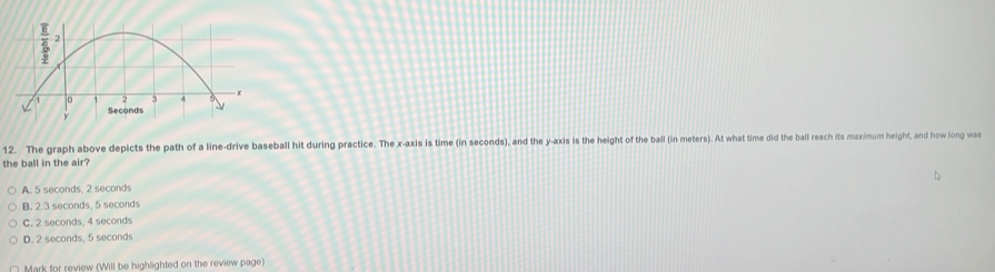 The graph above depicts the path of a line-drive baseball hit during practice. The x-axis is time (in seconds), and the y-axis is the height of the ball (in meters). At what time did the ball reach its maximum height, and how long was
the ball in the air?
A. 5 seconds, 2 seconds
B. 2.3 seconds, 5 seconds
C. 2 seconds, 4 seconds
D. 2 seconds, 5 seconds
Mark for review (Will be highlighted on the review page)