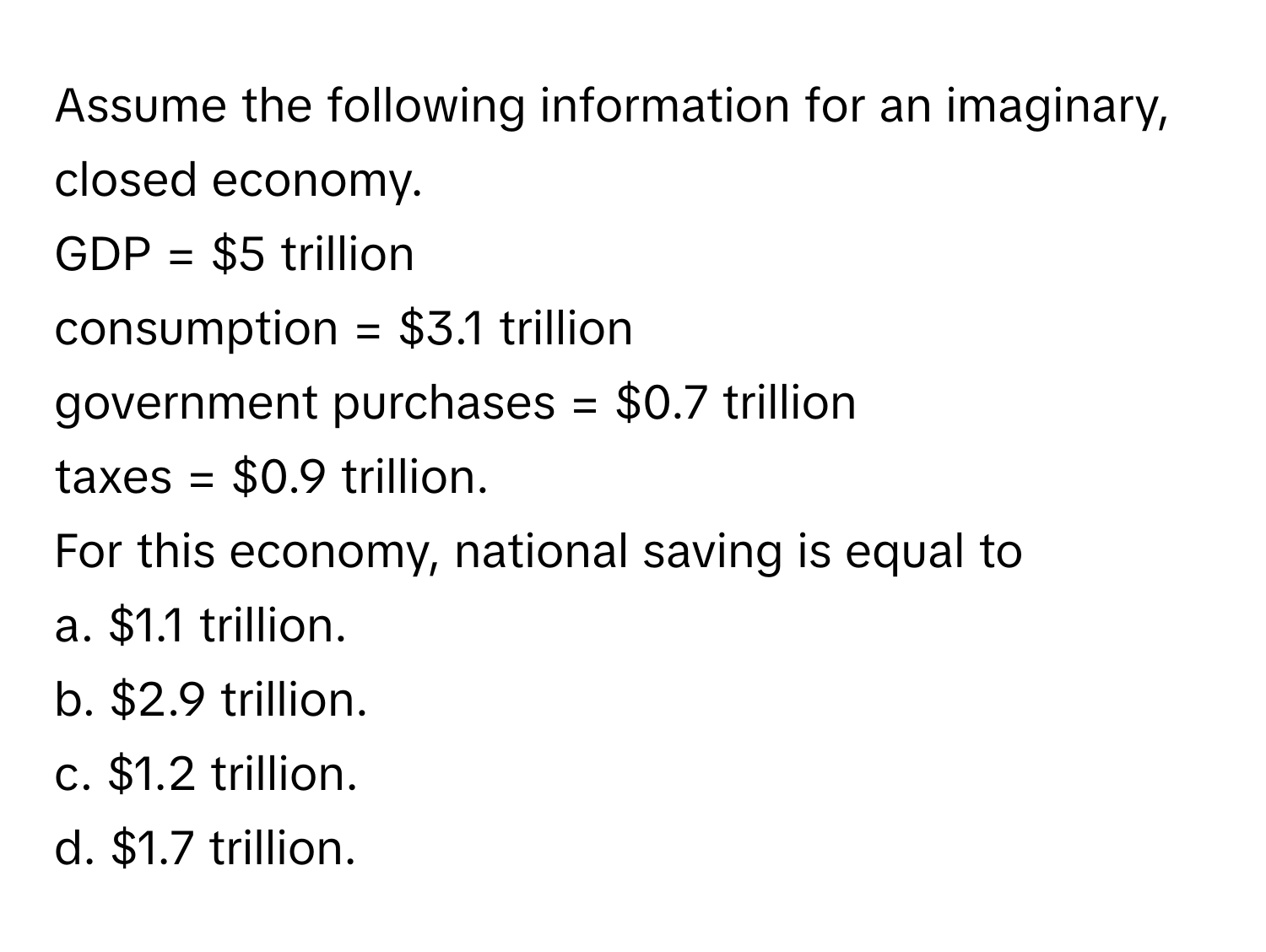 Assume the following information for an imaginary, closed economy.

GDP = $5 trillion
consumption = $3.1 trillion
government purchases = $0.7 trillion
taxes = $0.9 trillion.

For this economy, national saving is equal to
a. $1.1 trillion.
b. $2.9 trillion.
c. $1.2 trillion.
d. $1.7 trillion.