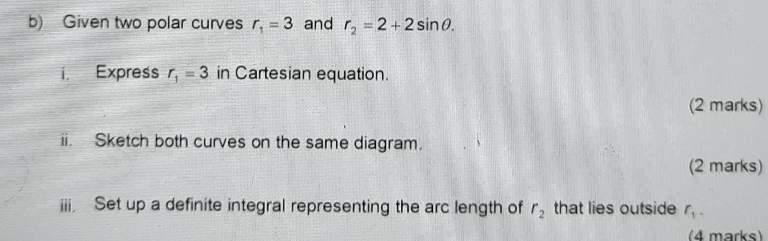 Given two polar curves r_1=3 and r_2=2+2sin θ. 
i. Express r_1=3 in Cartesian equation. 
(2 marks) 
ii. Sketch both curves on the same diagram. 
(2 marks) 
iii. Set up a definite integral representing the arc length of r_2 that lies outside r_1. 
(4 marks)