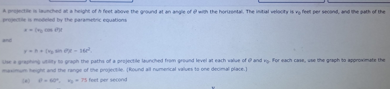 A projectile is launched at a height of h feet above the ground at an angle of θ with the horizontal. The initial velocity is v₀ feet per second, and the path of the 
projectile is modeled by the parametric equations
x=(v_0cos θ )t
and
y=h+(v_0sin θ )t-16t^2. 
Use a graphing utility to graph the paths of a projectile launched from ground level at each value of θ and v_0. . For each case, use the graph to approximate the 
maximum height and the range of the projectile. (Round all numerical values to one decimal place.) 
(8) θ =60°, v_0=75 feet per second