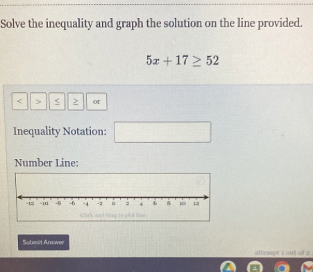 Solve the inequality and graph the solution on the line provided.
5x+17≥ 52
< > or 
Inequality Notation: 
Number Line: 
e 
Submit Answer 
attempt 1 out of 2