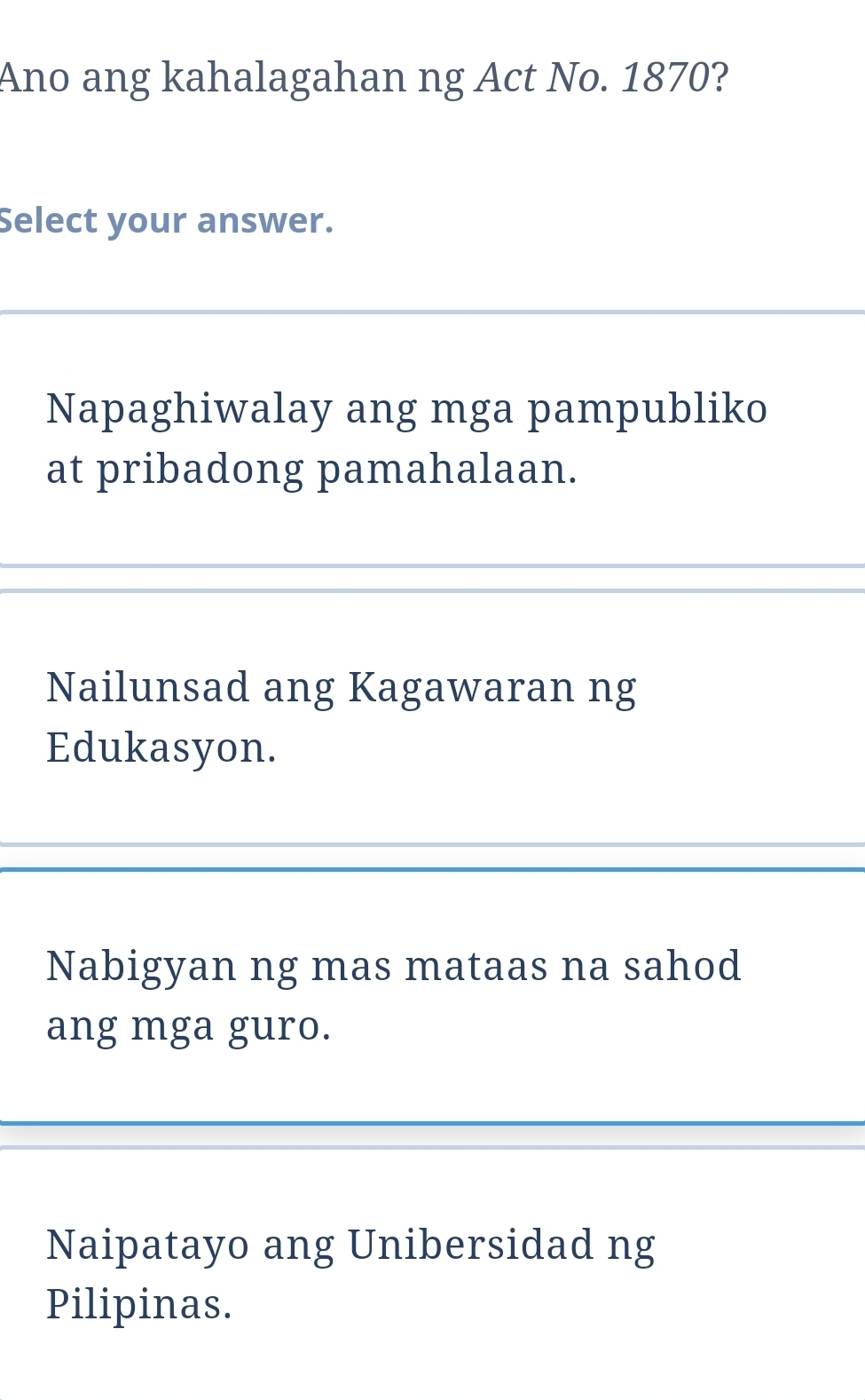 Ano ang kahalagahan ng Act No. 1870?
Select your answer.
Napaghiwalay ang mga pampubliko
at pribadong pamahalaan.
Nailunsad ang Kagawaran ng
Edukasyon.
Nabigyan ng mas mataas na sahod
ang mga guro.
Naipatayo ang Unibersidad ng
Pilipinas.