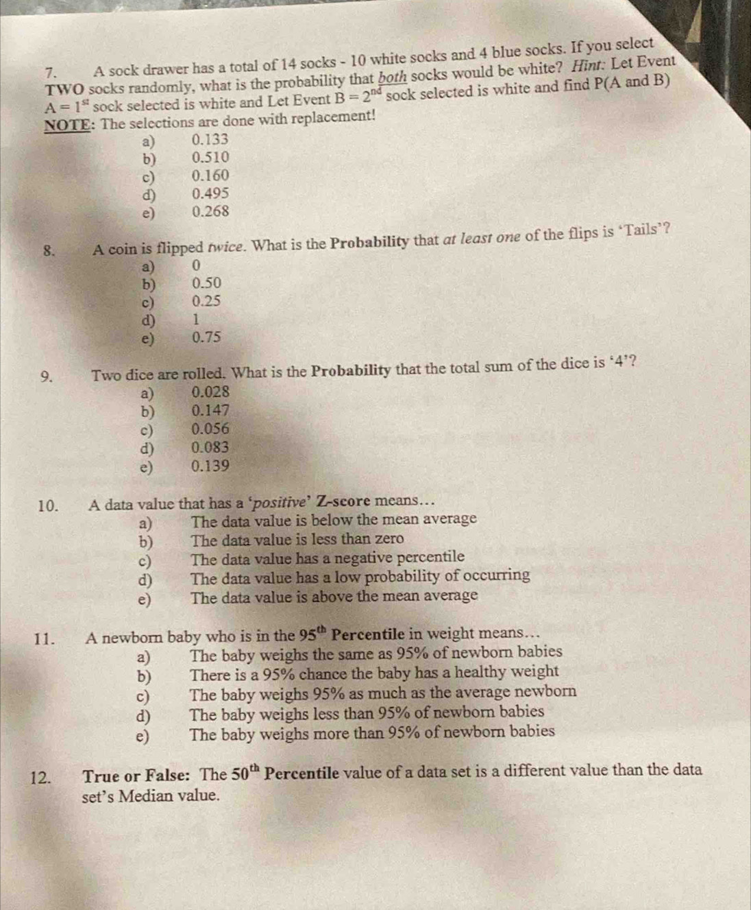 A sock drawer has a total of 14 socks - 10 white socks and 4 blue socks. If you select
TWO socks randomly, what is the probability that both socks would be white? Hint: Let Event
A=1^(st) sock selected is white and Let Event B=2^(nd) sock selected is white and find P(A and B)
NOTE: The selections are done with replacement!
a) 0.133
b) 0.510
c) 0.160
d) 0.495
e) 0.268
8. A coin is flipped twice. What is the Probability that at least one of the flips is ‘Tails’?
a) 0
b) 0.50
c) 0.25
d) 1
e) yáng 0.75
9. Two dice are rolled. What is the Probability that the total sum of the dice is ‘ 4 ’?
a) 0.028
b) 0.147
c) 0.056
d) 0.083
e) 0.139
10. A data value that has a ‘positive’ Z-score means…
a) The data value is below the mean average
b) The data value is less than zero
c) The data value has a negative percentile
d) The data value has a low probability of occurring
e) The data value is above the mean average
11. A newborn baby who is in the 95^(th) Percentile in weight means….
a) The baby weighs the same as 95% of newborn babies
b) There is a 95% chance the baby has a healthy weight
c) The baby weighs 95% as much as the average newborn
d) The baby weighs less than 95% of newborn babies
e) The baby weighs more than 95% of newborn babies
12. True or False: The 50^(th) Percentile value of a data set is a different value than the data
set’s Median value.