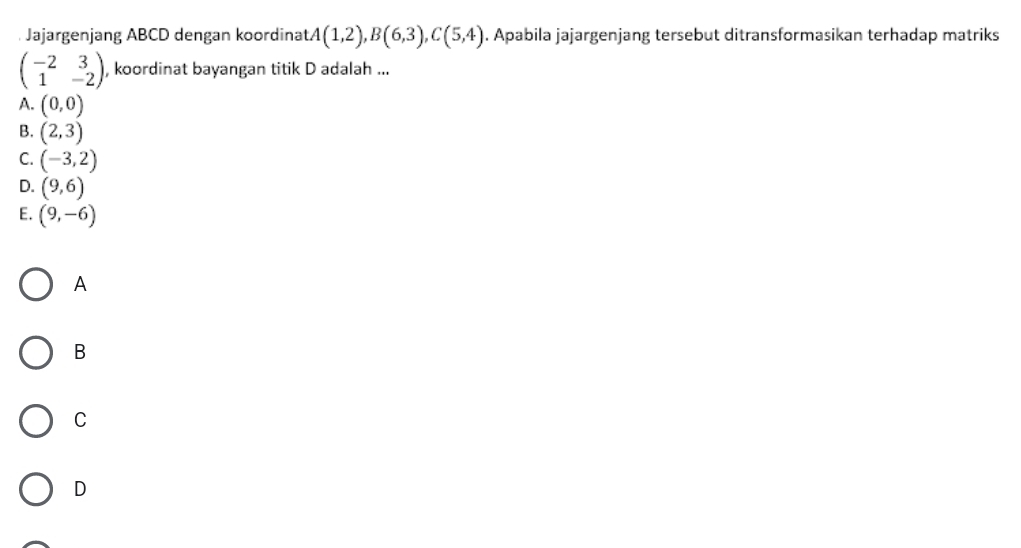 Jajargenjang ABCD dengan koordina tA(1,2), B(6,3), C(5,4). Apabila jajargenjang tersebut ditransformasikan terhadap matriks
beginpmatrix -2&3 1&-2endpmatrix , koordinat bayangan titik D adalah ...
A. (0,0)
B. (2,3)
C. (-3,2)
D. (9,6)
E. (9,-6)
A
B
C
D