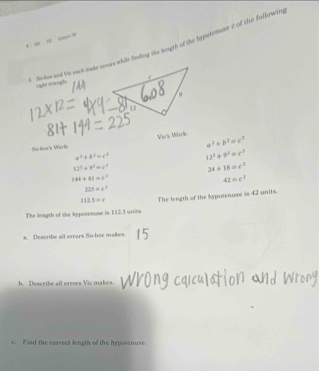 # 1 Lasom 
So bee and Vie each make errors while finding the length of the hypotenuse e of the followin 
right triangle. 
Vie's Work 
So-hee's Work
a^2+b^2=c^2
a^2+b^2=c^2
12^2+9^2=c^2
12^2+9^2=c^2
24+18=c^2
144+81=c^2
42=c^2
225=c^2
112.5=c
The length of the hypotenuse is 42 units. 
The length of the hypotenuse is 112.5 units. 
a. Describe all errors So-hee makes. 
b. Describe all errors Vic makes. 
c. Find the correct length of the hypotenuse.