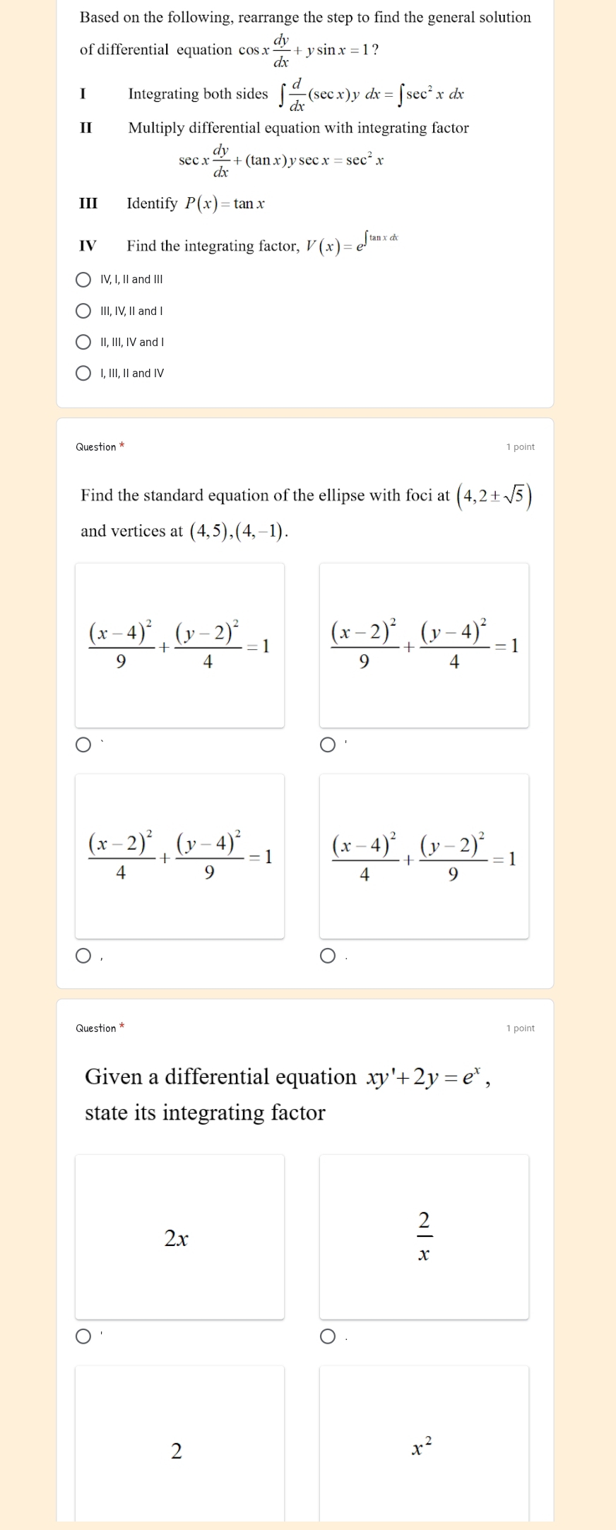 Based on the following, rearrange the step to find the general solution
of differential equation cos x dy/dx +ysin x=1
I Integrating both sides ∈t  d/dx (sec x)ydx=∈t sec^2xdx
Ⅱ£ Multiply differential equation with integrating factor
sec x dy/dx +(tan x)ysec x=sec^2x
III Identify P(x)=tan x
IV Find the integrating factor, V(x)=e^(∈t tan xdx)
IV, I, II and III
III, IV, II and I
II, III, IV and I
I, III, II and IV
Question * 1 point
Find the standard equation of the ellipse with foci at (4,2± sqrt(5))
and vertices at (4,5),(4,-1).
frac (x-4)^29+frac (y-2)^24=1
frac (x-2)^24+frac (y-4)^29=1 frac (x-4)^24+frac (y-2)^29=1
Question * 1 point
Given a differential equation xy'+2y=e^x,
state its integrating factor
2x
 2/x 
0
2
x^2