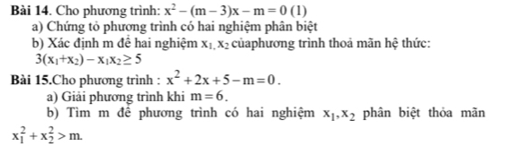 Cho phương trình: x^2-(m-3)x-m=0(1)
a) Chứng tỏ phương trình có hai nghiệm phân biệt 
b) Xác định m để hai nghiệm X_1, X_2 củaphương trình thoả mãn hệ thức:
3(x_1+x_2)-x_1x_2≥ 5
Bài 15.Cho phương trình : x^2+2x+5-m=0. 
a) Giải phương trình khi m=6. 
b) Tìm m để phương trình có hai nghiệm x_1, x_2 phân biệt thỏa mãn
x_1^2+x_2^2>m.