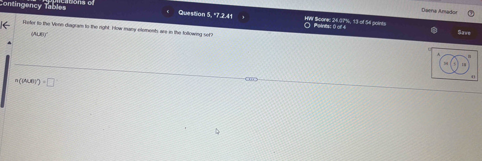 Contingency Tables tio ns of 
Daena Amador 
Question 5, *7.2.41 > HW Score: 24.07%, 13 of 54 points 
Points: 0 of 4 Save 
Refer to the Venn diagram to the right. How many elements are in the following set?
(A∪ B)'
A B
34 5 18
43
n((A∪ B)')=□