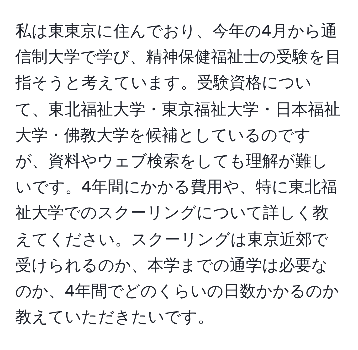 私は東東京に住んでおり、今年の4月から通信制大学で学び、精神保健福祉士の受験を目指そうと考えています。受験資格について、東北福祉大学・東京福祉大学・日本福祉大学・佛教大学を候補としているのですが、資料やウェブ検索をしても理解が難しいです。4年間にかかる費用や、特に東北福祉大学でのスクーリングについて詳しく教えてください。スクーリングは東京近郊で受けられるのか、本学までの通学は必要なのか、4年間でどのくらいの日数かかるのか教えていただきたいです。