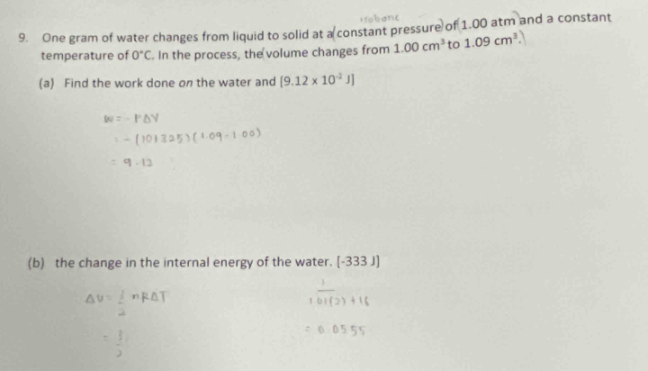 One gram of water changes from liquid to solid at a constant pressure of 1.00 atm and a constant 
temperature of 0°C. In the process, the volume changes from 1.00cm^3 to 1.09cm^3. 
(a) Find the work done on the water and [9.12* 10^(-2)J]
(b) the change in the internal energy of the water. [-333J]