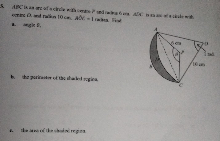 ABC is an arc of a circle with centre P and radius 6 cm. ADC is an arc of a circle with 
centre O. and radius 10 cm. Awidehat OC=1 radian. Find 
a. angle θ, 
b. the perimeter of the shaded region, 
c. the area of the shaded region.