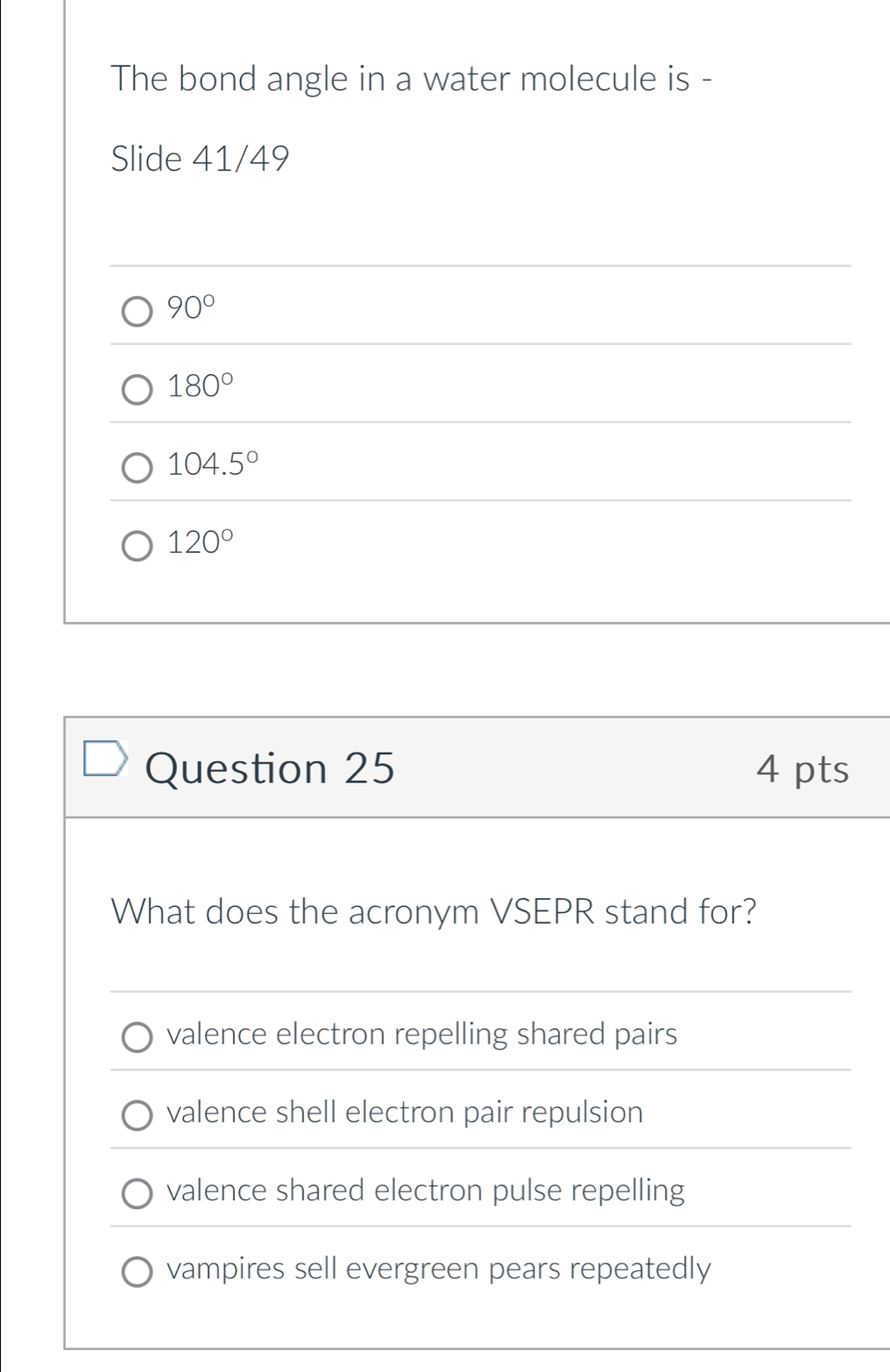 The bond angle in a water molecule is -
Slide 41/49
90°
180°
104.5°
120°
Question 25 4 pts
What does the acronym VSEPR stand for?
valence electron repelling shared pairs
valence shell electron pair repulsion
valence shared electron pulse repelling
vampires sell evergreen pears repeatedly