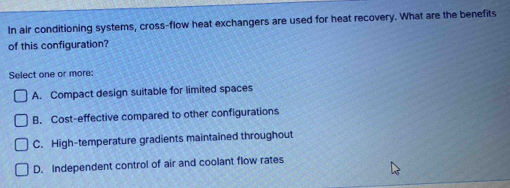 In air conditioning systems, cross-flow heat exchangers are used for heat recovery. What are the benefits
of this configuration?
Select one or more:
A. Compact design suitable for limited spaces
B. Cost-effective compared to other configurations
C. High-temperature gradients maintained throughout
D. Independent control of air and coolant flow rates