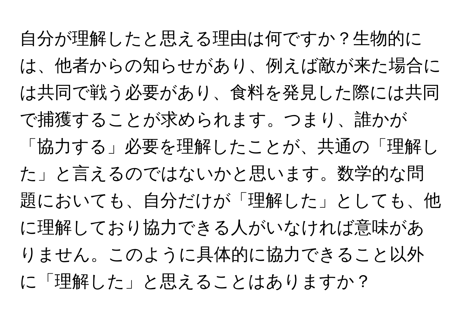 自分が理解したと思える理由は何ですか？生物的には、他者からの知らせがあり、例えば敵が来た場合には共同で戦う必要があり、食料を発見した際には共同で捕獲することが求められます。つまり、誰かが「協力する」必要を理解したことが、共通の「理解した」と言えるのではないかと思います。数学的な問題においても、自分だけが「理解した」としても、他に理解しており協力できる人がいなければ意味がありません。このように具体的に協力できること以外に「理解した」と思えることはありますか？