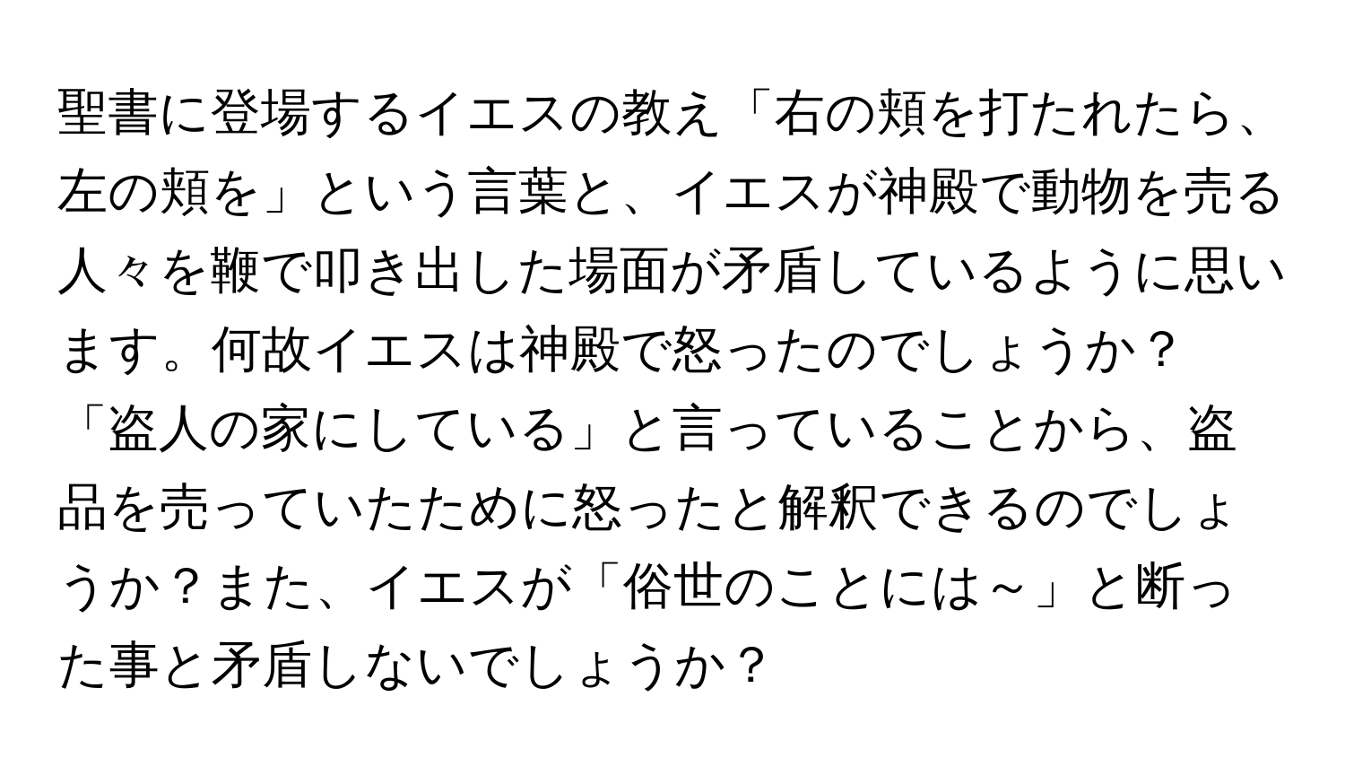 聖書に登場するイエスの教え「右の頬を打たれたら、左の頬を」という言葉と、イエスが神殿で動物を売る人々を鞭で叩き出した場面が矛盾しているように思います。何故イエスは神殿で怒ったのでしょうか？「盗人の家にしている」と言っていることから、盗品を売っていたために怒ったと解釈できるのでしょうか？また、イエスが「俗世のことには～」と断った事と矛盾しないでしょうか？