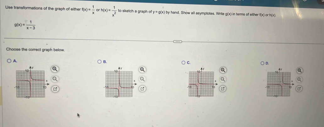 Use transformations of the graph of either f(x)= 1/x  or h(x)= 1/x^2  to sketch a graph of y=g(x) by hand. Show all asymptotes. Write g(x) in terms of either f(x) or h(x).
g(x)= 1/x-3 
Choose the correct graph below.
A.
B.
C.
D.
o