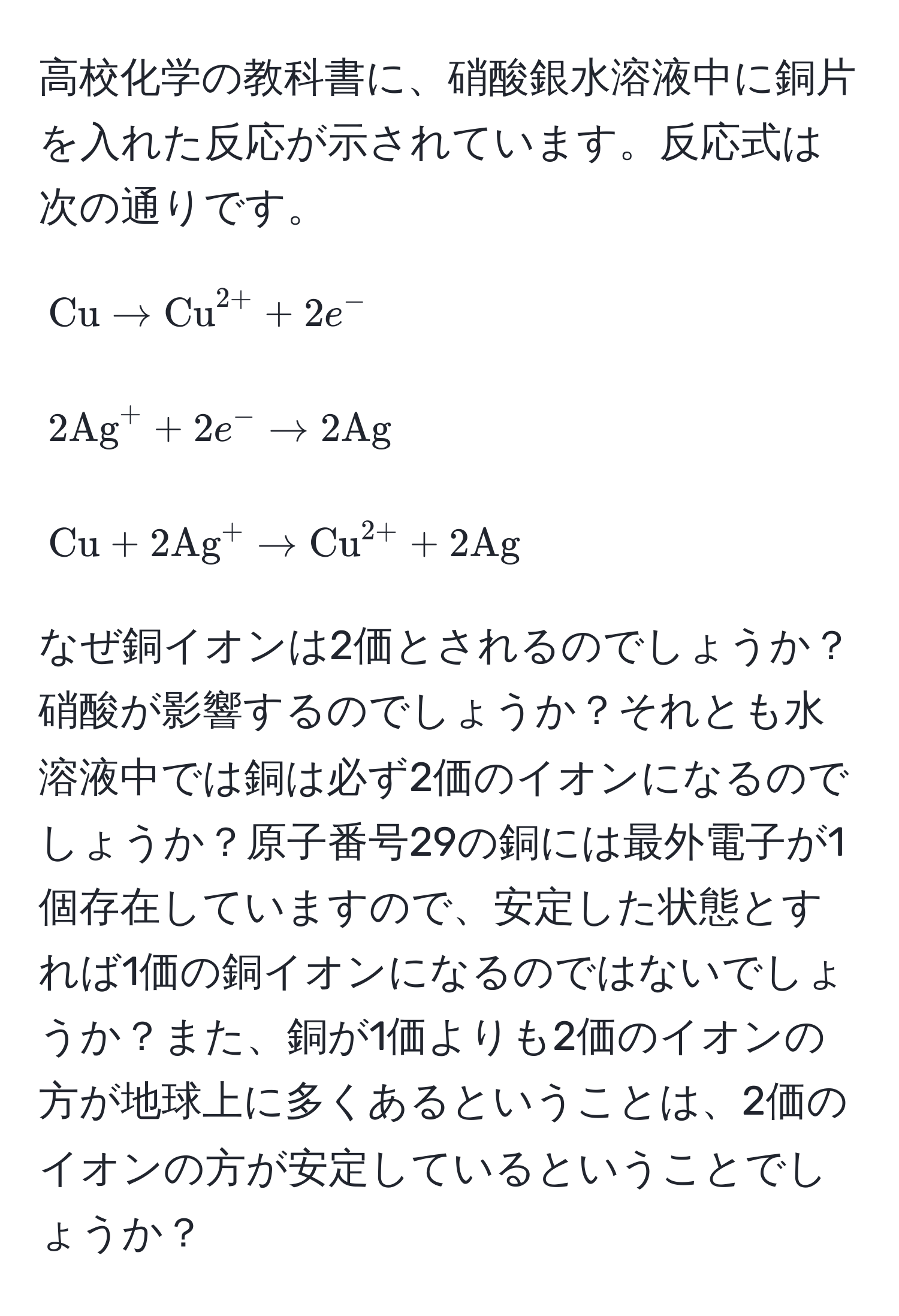 高校化学の教科書に、硝酸銀水溶液中に銅片を入れた反応が示されています。反応式は次の通りです。

[
Cu arrow (Cu)^(2+) + 2e^-
]

[
2(Ag)^+ + 2e^- arrow 2Ag
]

[
Cu + 2(Ag)^+ arrow (Cu)^(2+) + 2Ag
]

なぜ銅イオンは2価とされるのでしょうか？硝酸が影響するのでしょうか？それとも水溶液中では銅は必ず2価のイオンになるのでしょうか？原子番号29の銅には最外電子が1個存在していますので、安定した状態とすれば1価の銅イオンになるのではないでしょうか？また、銅が1価よりも2価のイオンの方が地球上に多くあるということは、2価のイオンの方が安定しているということでしょうか？