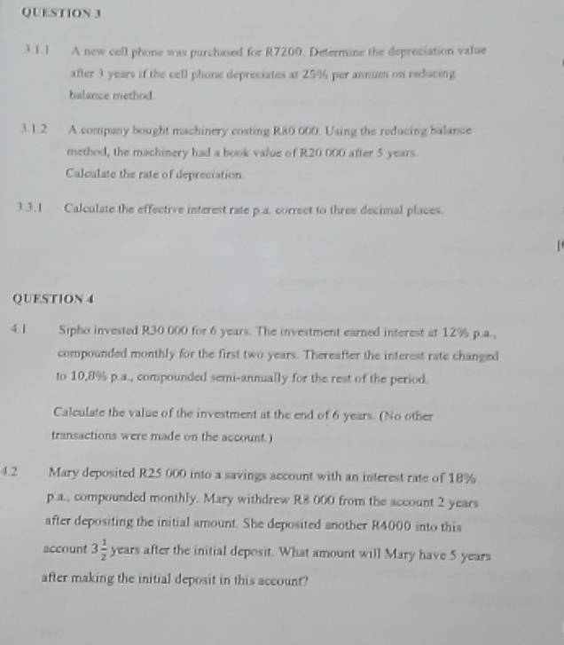 A new cell phone was purchased for R7200. Determine the depreciation value 
after 3 years if the cell phone depreciates at 25% per annum on reducing 
balance method. 
3.1.2 A company bought machinery costing R80 000. Using the reducing balance 
method, the machinery had a book value of R20 000 after 5 years. 
Calculate the rate of depreciation. 
3.3.1 Calculate the effective interest rate p.a. correct to three decimal places. 
QUESTION 4 
4.I Sipho invested R30 000 for 6 years. The investment earned interest at 12% p.a., 
compounded monthly for the first two years. Thereafter the interest rate changed 
to 10,8% p.a., compounded semi-annually for the rest of the period. 
Calculate the value of the investment at the end of 6 years. (No other 
transactions were made on the account.) 
4.2 Mary deposited R25 000 into a savings account with an interest rate of 18%
p.a., compounded monthly. Mary withdrew R8 000 from the account 2 years
after depositing the initial amount. She deposited another R4000 into this 
account 3 1/2  years after the initial deposit. What amount will Mary have 5 years
after making the initial deposit in this account?