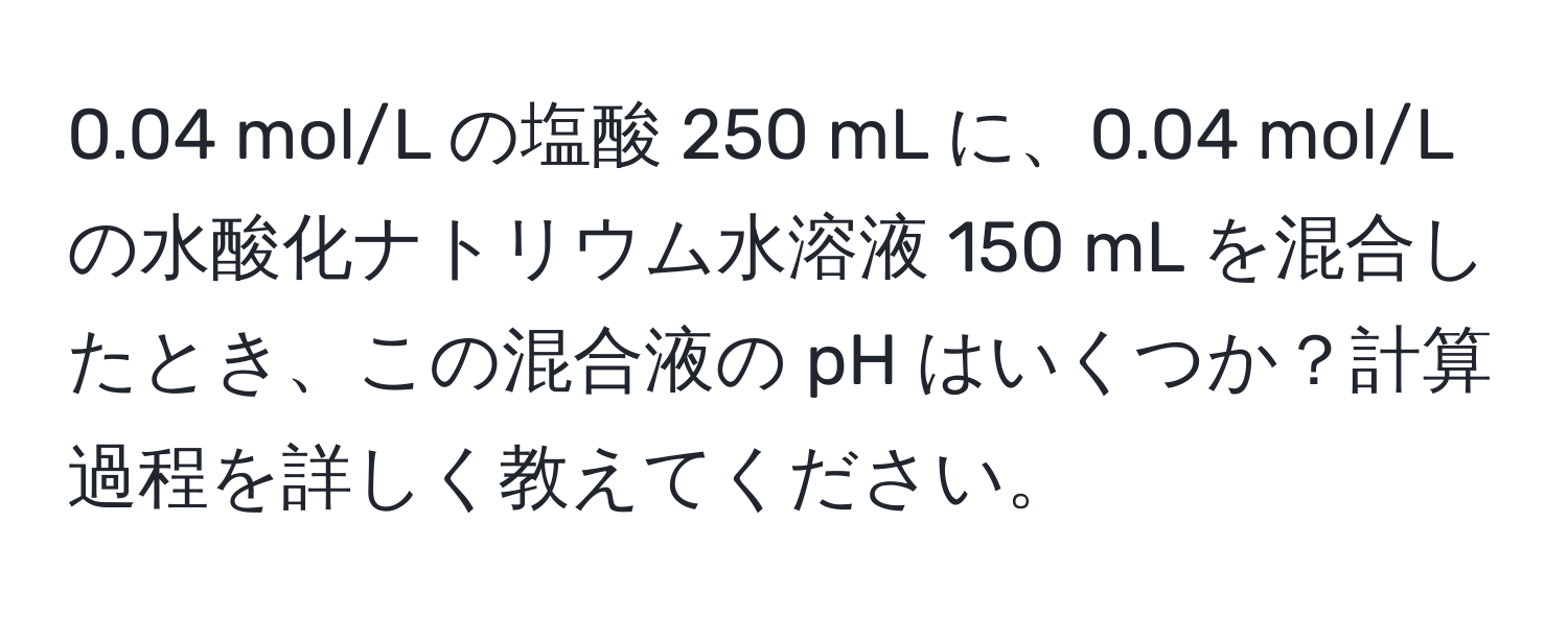 0.04 mol/L の塩酸 250 mL に、0.04 mol/L の水酸化ナトリウム水溶液 150 mL を混合したとき、この混合液の pH はいくつか？計算過程を詳しく教えてください。