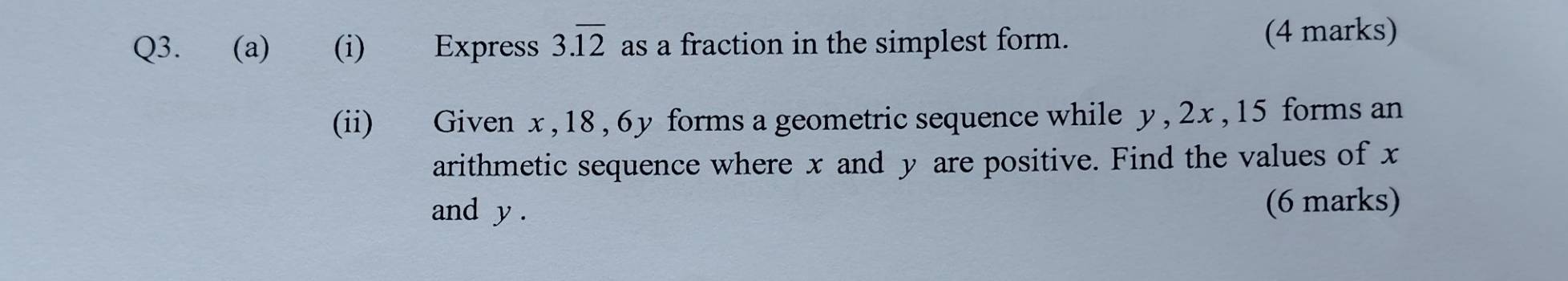 Express 3.overline 12 as a fraction in the simplest form. (4 marks) 
(ii) Given x , 18 , 6y forms a geometric sequence while y , 2x , 15 forms an 
arithmetic sequence where x and y are positive. Find the values of x
and y. (6 marks)