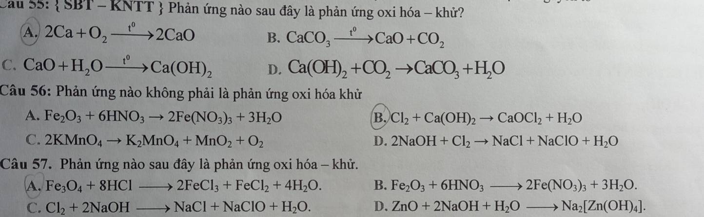 Sau 55:  SBT-KNTT Phản ứng nào sau đây là phản ứng oxi hóa - khử?
A. 2Ca+O_2xrightarrow t^02CaO
B. CaCO_3xrightarrow t^0CaO+CO_2
C. CaO+H_2Oxrightarrow t^0Ca(OH)_2 Ca(OH)_2+CO_2to CaCO_3+H_2O
D.
Câu 56: Phản ứng nào không phải là phản ứng oxi hóa khử
A. Fe_2O_3+6HNO_3to 2Fe(NO_3)_3+3H_2O B. Cl_2+Ca(OH)_2to CaOCl_2+H_2O
C. 2KMnO_4to K_2MnO_4+MnO_2+O_2 D. 2NaOH+Cl_2to NaCl+NaClO+H_2O
Câu 57. Phản ứng nào sau đây là phản ứng oxi hóa - khử.
A. Fe_3O_4+8HClto 2FeCl_3+FeCl_2+4H_2O. B. Fe_2O_3+6HNO_3to 2Fe(NO_3)_3+3H_2O.
C. Cl_2+2NaOHto NaCl+NaClO+H_2O. D. ZnO+2NaOH+H_2Oto Na_2[Zn(OH)_4].