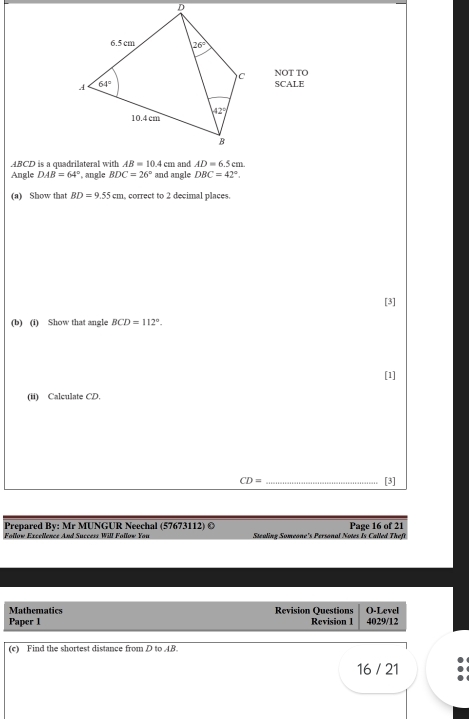 NOT TO
SCALE
Angle DAB=64° , angle BDC=26° and angle DBC=42°.
(a) Show that BD=9.55cm , correct to 2 decimal places.
[3]
(b) (i) Show that angle BCD=112°.
[1]
(ii) Calculate CD.
CD= _[3]
Prepared By: Mr MUNGUR Neechal (57673112) ©
Follow Excellence And Success Will Follow You Stealing Someone's Personal Notes Is Called Theft Page 16 of 21
Mathematics Revision Questions O-Level
Paper 1 Revision 1 4029/12
(c) Find the shortest distance from D to 48
16 / 21