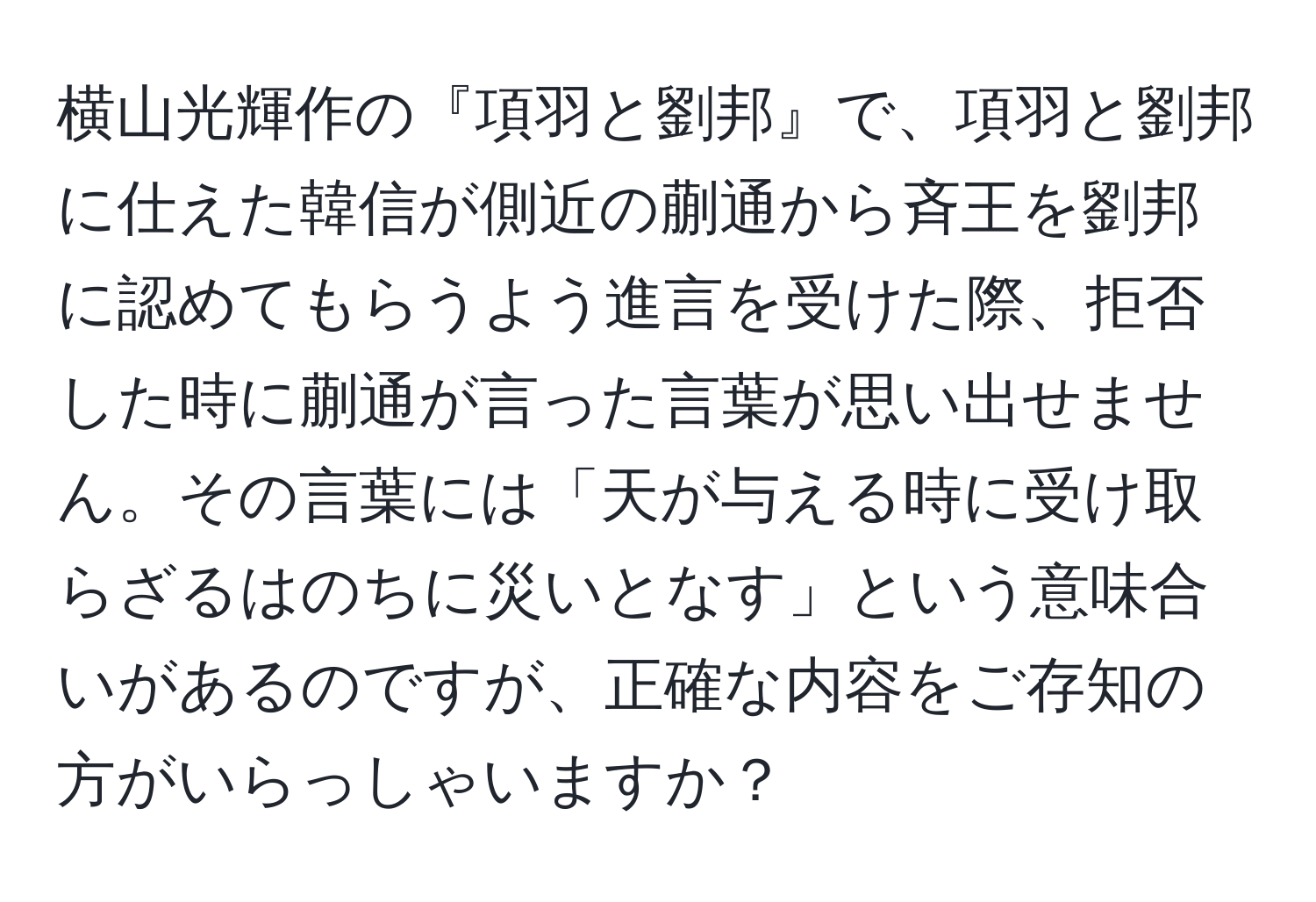 横山光輝作の『項羽と劉邦』で、項羽と劉邦に仕えた韓信が側近の蒯通から斉王を劉邦に認めてもらうよう進言を受けた際、拒否した時に蒯通が言った言葉が思い出せません。その言葉には「天が与える時に受け取らざるはのちに災いとなす」という意味合いがあるのですが、正確な内容をご存知の方がいらっしゃいますか？