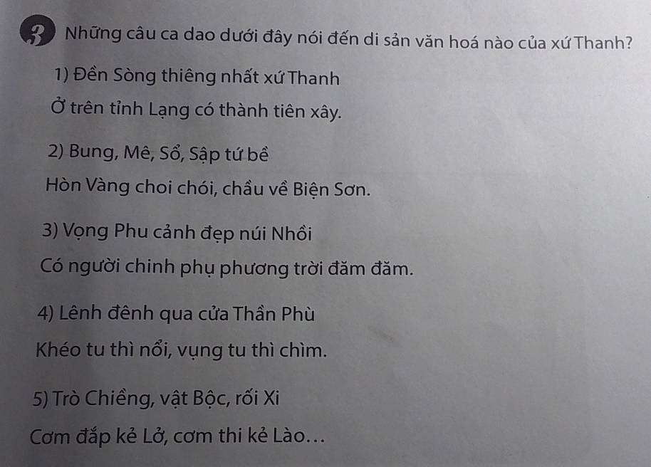 Đ0 Những câu ca dao dưới đây nói đến di sản văn hoá nào của xứ Thanh? 
1) Đền Sòng thiêng nhất xứ Thanh 
Ở trên tỉnh Lạng có thành tiên xây. 
2) Bung, Mê, Sổ, Sập tứ bề 
Hòn Vàng choi chói, chầu về Biện Sơn. 
3) Vọng Phu cảnh đẹp núi Nhồi 
Có người chinh phụ phương trời đăm đăm. 
4) Lênh đênh qua cửa Thần Phù 
Khéo tu thì nổi, vụng tu thì chìm. 
5) Trò Chiềng, vật Bộc, rối Xi 
Cơm đắp kẻ Lở, cơm thi kẻ Lào...