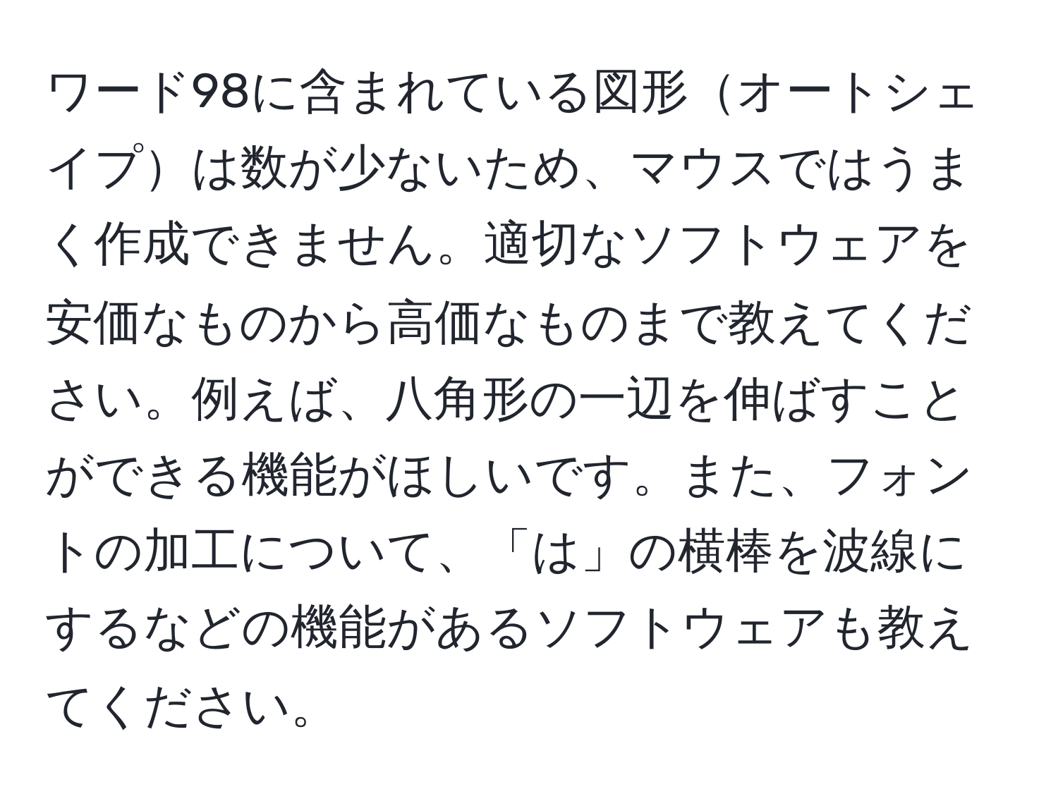 ワード98に含まれている図形オートシェイプは数が少ないため、マウスではうまく作成できません。適切なソフトウェアを安価なものから高価なものまで教えてください。例えば、八角形の一辺を伸ばすことができる機能がほしいです。また、フォントの加工について、「は」の横棒を波線にするなどの機能があるソフトウェアも教えてください。