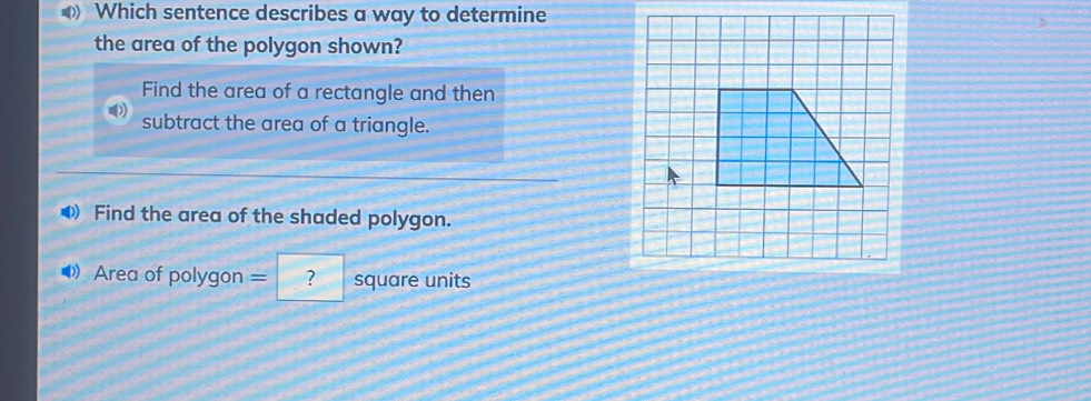 Which sentence describes a way to determine
the area of the polygon shown?
Find the area of a rectangle and then
subtract the area of a triangle.
◀ Find the area of the shaded polygon.
◆》 Area of polygon = ? square units