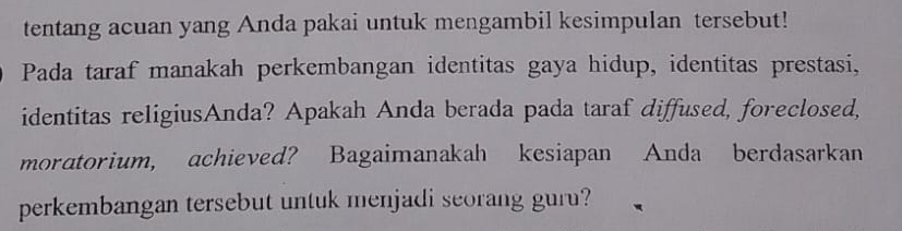 tentang acuan yang Anda pakai untuk mengambil kesimpulan tersebut! 
Pada taraf manakah perkembangan identitas gaya hidup, identitas prestasi, 
identitas religiusAnda? Apakah Anda berada pada taraf diffused, foreclosed, 
moratorium, achieved? Bagaimanakah kesiapan Anda berdasarkan 
perkembangan tersebut untuk menjadi seorang guru?