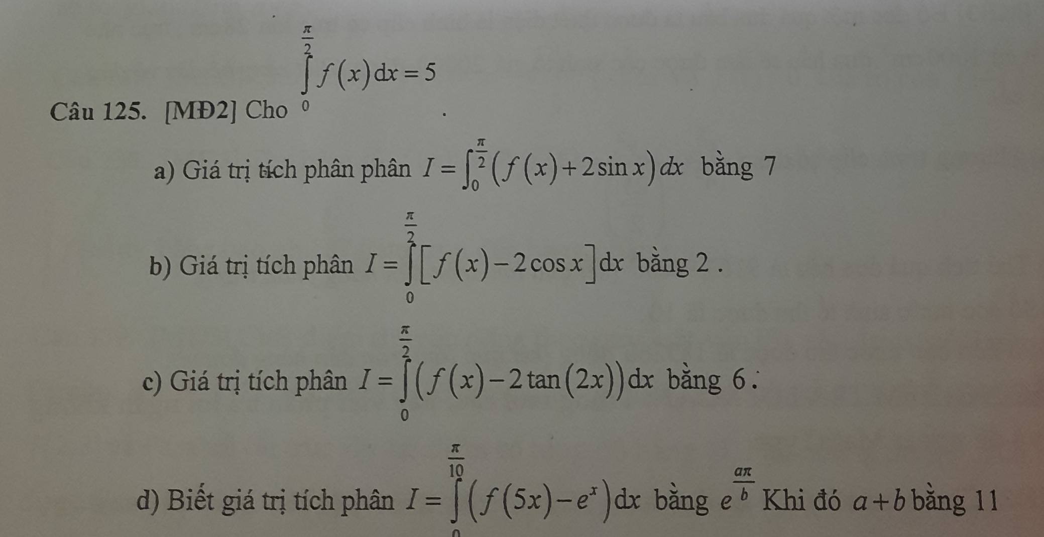 [MĐ2] Cho
∈tlimits _0^((frac π)2)f(x)dx=5
a) Giá trị tích phân phân I=∈t _0^((frac π)2)(f(x)+2sin x)dx bằng 7 
b) Giá trị tích phân I=∈tlimits _0^((frac π)2)[f(x)-2cos x]dx bằng 2. 
c) Giá trị tích phân I=∈tlimits _0^((frac π)2)(f(x)-2tan (2x))dx bằng 6.
I=∈tlimits _a^((frac π)10)(f(5x)-e^x)dx
d) Biết giá trị tích phân bằng e^(frac aπ)b Khi đó a+b bǎng 11