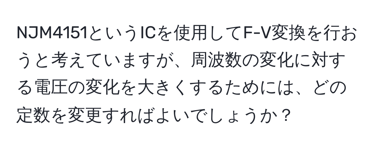 NJM4151というICを使用してF-V変換を行おうと考えていますが、周波数の変化に対する電圧の変化を大きくするためには、どの定数を変更すればよいでしょうか？