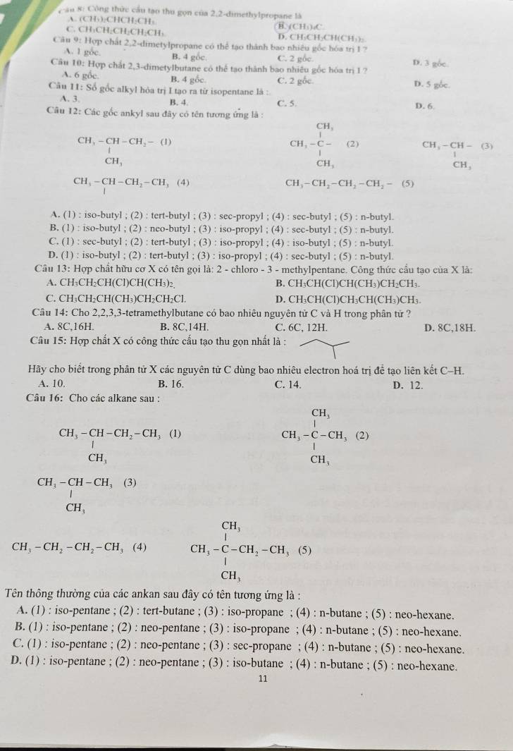 an 8: Công thức cầu tạo thu gọn của 2,2-dimethylpropane là
A. (CH₃)₂CHCH₂CH: B. (CHs);C.
C. CH₃CH₂CH₂CH₂CH₃ D. CH₃CH₂CH(CH₃)₂
Câu 9: Hợp chất 2,2-dimetylpropane có thể tạo thành bao nhiêu gốc hóa trị 1 ?
A. 1 gốc. B. 4 gốc. C. 2 gốc.
Câu 10: Hợp chất 2,3-dimetylbutane có thể tạo thành bao nhiều gốc hóa trị 1? D. 3 gốc.
A. 6 gốc. B. 4 gốc. C. 2 gốc. D. 5 g6c.
Câu 11: Số gốc alkyl hỏa trị I tạo ra từ isopentane là :
A. 3. B. 4. C. 5. D. 6.
Câu 12: Các gốc ankyl sau đây có tên tương ứng là :
CH_3
CH_3-CH-CH_2-(I)
C H,-beginarrayr 1 C- endarray (2) CH_3-CH-(3)
CH_3
CH_3
CH_3
CH_3-CH-CH_2-CH_3(4)
CH_3-CH_2-CH_2-CH_2-(5)
A. (1) : iso-butyl ; (2) : tert-butyl ; (3) : sec-propyl ; (4) : sec-butyl ; (5) : n-butyl.
B. (1) : iso-butyl ; (2) : neo-butyl ; (3) : iso-propyl ; (4) : sec-butyl ; (5) : n-butyl.
C. (1) : sec-butyl ; (2) : tert-butyl ; (3) : iso-propyl ; (4) : iso-butyl ; (5) : n-butyl.
D. (1) : iso-butyl ; (2) : tert-butyl ; (3) : iso-propyl ; (4) : sec-butyl ; (5) : n-butyl.
Câu 13: Hợp chất hữu cơ X có tên gọi là: 2 - chloro - 3 - methylpentane. Công thức cầu tạo của X là:
A. CH₃CH₂CH(Cl)CH(CH₃)₂, B. CH₃CH(Cl)Cl 1(CH_3)CH_2CH_3
C. CH₃CH₂CH(CH₃)CH₂CH₂Cl D. CH₃CH(C )CH_3CH(CH_3)CH
Câu 14: Cho 2,2,3,3-tetramethylbutane có bao nhiêu nguyên tử C và H trong phân tử ?
A. 8C,16H. B. 8C,14H. C. 6C, 12H. D. 8C,18H.
Câu 15: Hợp chất X có công thức cấu tạo thu gọn nhất là :
Hãy cho biết trong phân tử X các nguyên tử C dùng bao nhiêu electron hoá trị đề tạo liên kết C-H.
A. 10. B. 16. C. 14. D. 12.
Câu 16: Cho các alkane sau :
beginarrayr CH_3-CH-CH_2-CH_3 | CH_3endarray 1)
CH_3-C-CH_3(2)
CH_3
beginarrayr CH_3-CH-CH_3(3) | CH_3endarray
CH_3-CH_2-CH_2-CH_3(4) CH_3-C-CH_2-CH_3,(S)
Tên thông thường của các ankan sau đây có tên tương ứng là :
A. (1) : iso-pentane ; (2) : tert-butane ; (3) : iso-propane ; (4) : n-butane ; (5) : neo-hexane.
B. (1) : iso-pentane ; (2) : neo-pentane ; (3) : iso-propane ; (4) : n-butane ; (5) : neo-hexane.
C. (1) : iso-pentane ; (2) : neo-pentane ; (3) : sec-propane ; (4) : n-butane ; (5) : neo-hexane.
D. (1) : iso-pentane ; (2) : neo-pentane ; (3) : iso-butane ; (4) : n-butane ; (5) : neo-hexane.
11