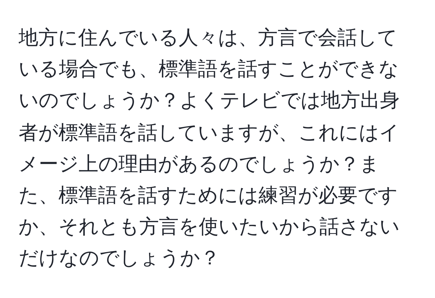 地方に住んでいる人々は、方言で会話している場合でも、標準語を話すことができないのでしょうか？よくテレビでは地方出身者が標準語を話していますが、これにはイメージ上の理由があるのでしょうか？また、標準語を話すためには練習が必要ですか、それとも方言を使いたいから話さないだけなのでしょうか？