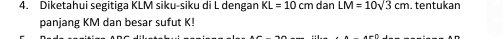 Diketahui segitiga KLM siku-siku di L dengan KL=10cm dan LM=10sqrt(3)cm. tentukan 
panjang KM dan besar sufut K!