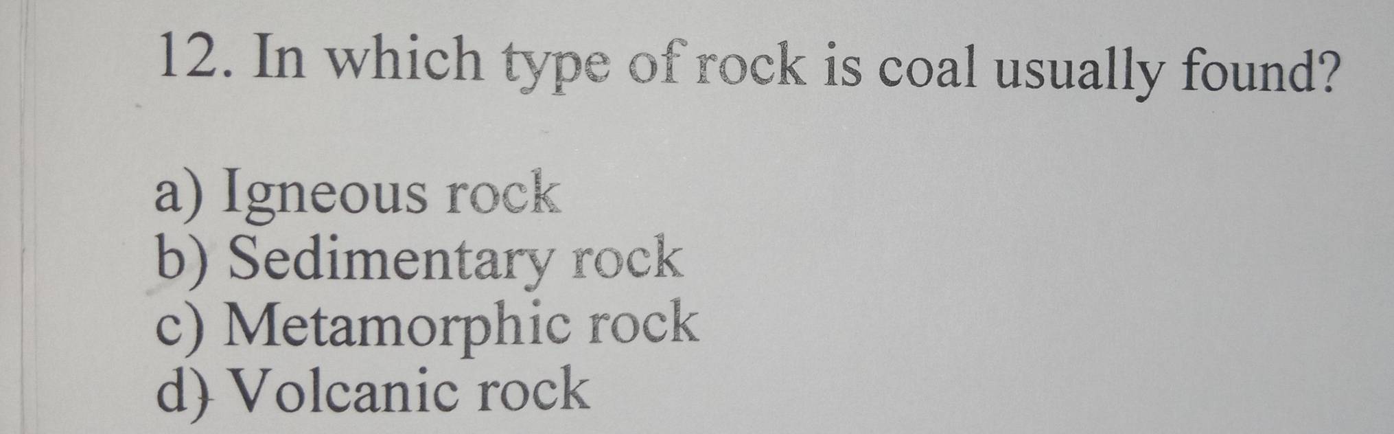 In which type of rock is coal usually found?
a) Igneous rock
b) Sedimentary rock
c) Metamorphic rock
d) Volcanic rock