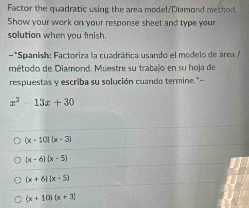 Factor the quadratic using the area model/Diamond method.
Show your work on your response sheet and type your
solution when you finish.
~*Spanish: Factoriza la cuadrática usando el modelo de área /
método de Diamond. Muestre su trabajo en su hoja de
respuestas y escriba su solución cuando termine.*-
x^2-13x+30
(x-10)(x-3)
(x-6)(x-5)
(x+6)(x-5)
(x+10)(x+3)