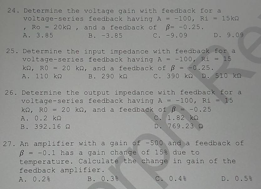 Determine the voltage gain with feedback for a
voltage-series feedback having A=-100, Ri=15kOmega
RO=20kOmega , and a feedback of beta =-0.25.
A. 3.85 B. -3.85 C. -9.09 D. 9.09
25. Determine the input impedance with feedback for a
voltage-series feedback having A=-100, Ri=15
kOmega , RO=20kOmega ,and a feedback of beta =-0.25.
A. 110 kΩ B. 290 kΩ C. 390 kΩ D. 510 kΩ
26. Determine the output impedance with feedback for a
voltage-series feedback having A=-100, Ri=15
kOmega , RO=20kOmega , and a feedback of beta =-0.25
A. 0.2 kΩ C. 1.82 kΩ
B. 392.16 Ω D. 769.23 Ω
27. An amplifier with a gain of -500 and a feedback of
beta =-0.1 has a gain change of 15% due to
temperature. Calculate the change in gain of the
feedback amplifier.
A. 0.2% B. 0.3 C. 0.4% D. 0.5%