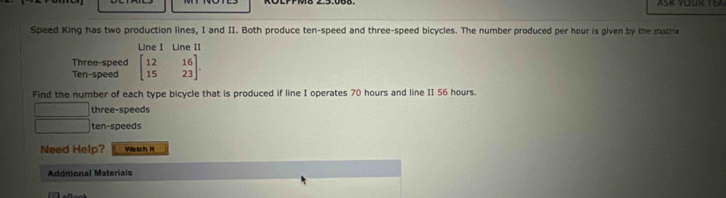 Speed King has two production lines, I and II. Both produce ten-speed and three-speed bicycles. The number produced per hour is given by the matrix 
Line I Line II 
Three-speed 
Ten-speed beginbmatrix 12&16 15&23endbmatrix. 
Find the number of each type bicycle that is produced if line I operates 70 hours and line II 56 hours. 
three-speeds
180° ten-speeds 
Need Help? Wstch it 
Additional Materials