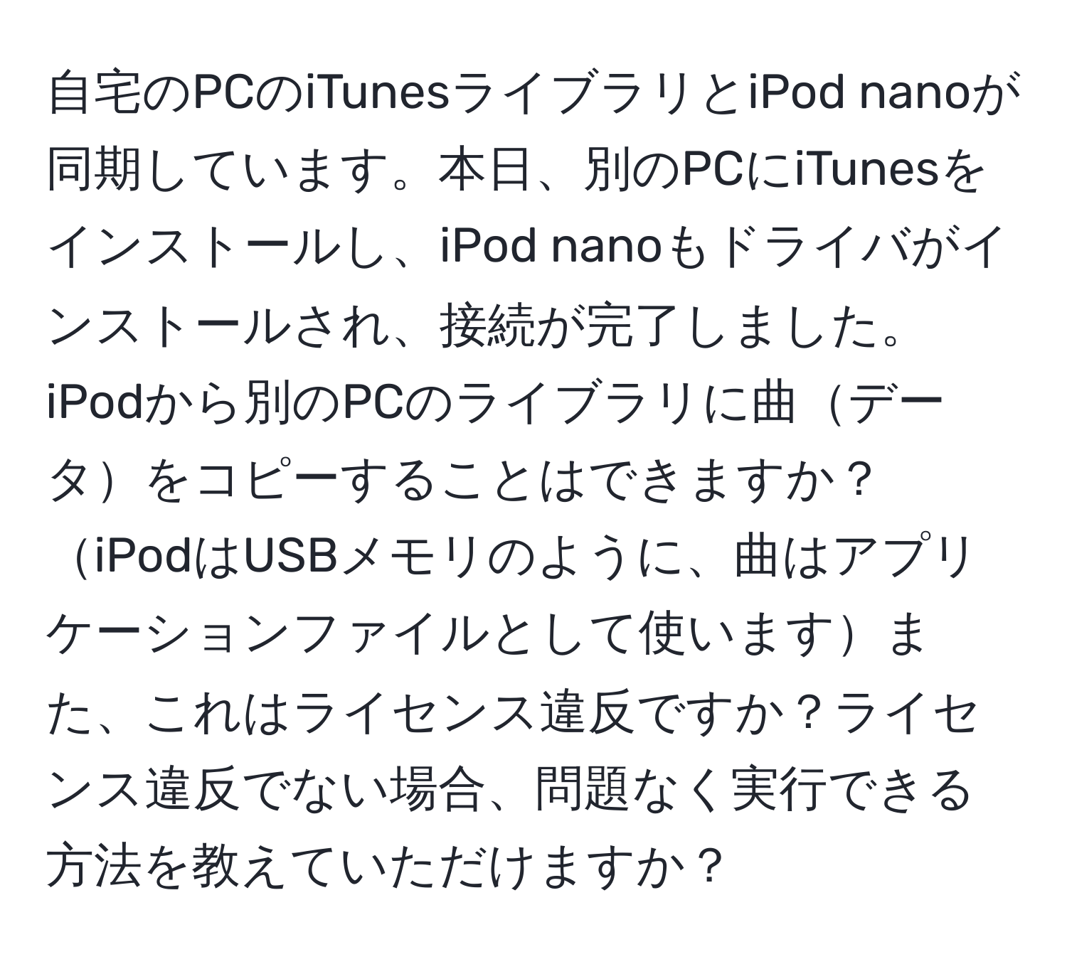 自宅のPCのiTunesライブラリとiPod nanoが同期しています。本日、別のPCにiTunesをインストールし、iPod nanoもドライバがインストールされ、接続が完了しました。iPodから別のPCのライブラリに曲データをコピーすることはできますか？iPodはUSBメモリのように、曲はアプリケーションファイルとして使いますまた、これはライセンス違反ですか？ライセンス違反でない場合、問題なく実行できる方法を教えていただけますか？