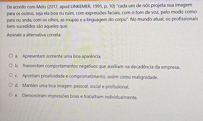 De acordo com Melo (2017, apud LINKEMER, 1991, p. 10) "cada um de nós projeta sua imagem
para os outros, seja ela boa ou ruim, com expressões faciais, com o tom de voz, pelo modo como
para ou anda, com os olhos, as roupas e a linguagem do corpo". No mundo atual, os profissionais
bem-sucedidos são aqueles que:
Assinale a alternativa correta:
a. Apresentam somente uma boa aparência.
b. Transmitem comportamentos negativos que auxiliam na decadência da empresa.
c. Apontam proatividade e comprometimento, assim como malignidade.
d. Mantêm uma boa imagem pessoal, social e profissional.
e. Demonstram impressões boas e trabalham individualmente.