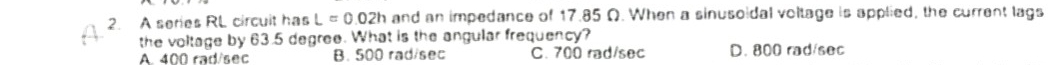 A series RL circuit has L=0.02h and an impedance of 17.85 Ω. When a sinusoidal voltage is applied, the current lags
the voltage by 63.5 degree. What is the angular frequency?
A. 400 rad/sec B. 500 rad/sec C. 700 rad/sec D. 800 rad/sec