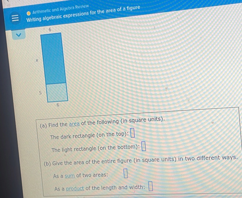 Arithmetic and Aigebra Review 
Writing algebraic expressions for the area of a figure 
(a) Find the area of the following (in square units). 
The dark rectangle (on the top): 
The light rectangle (on the bottom): 
(b) Give the area of the entire figure (in square units) in two different ways. 
As a sum of two areas: 
As a product of the length and width: