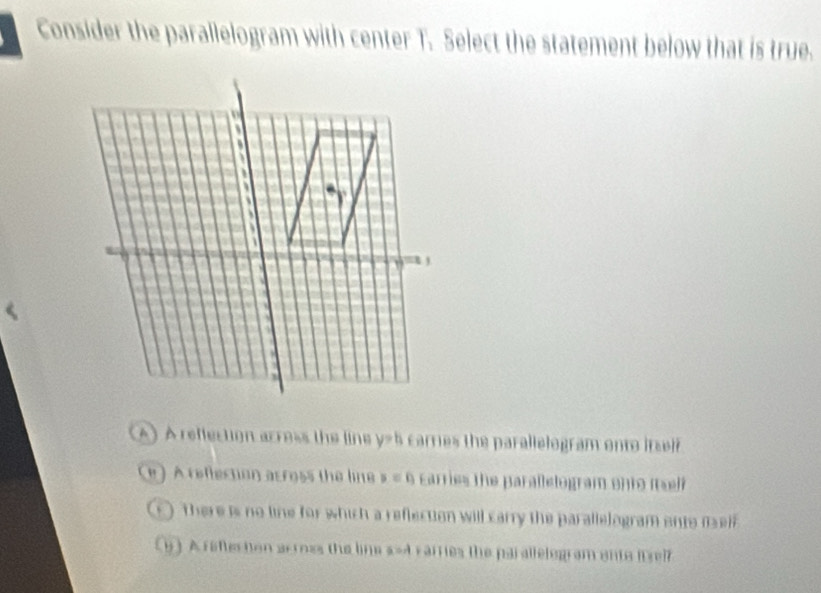 Consider the parallelogram with center T_1 Select the statement below that is true.
A) A reffection arress the line y=h carries the parallelogram onto itsef
) A rellection across the line p=f_1 Earries the parallelogram onto i self
There is no line for which a reflection will carry the parallelogram onto m
y ) A reflecton arross the line s=4 varries the par allelogram ente itsef