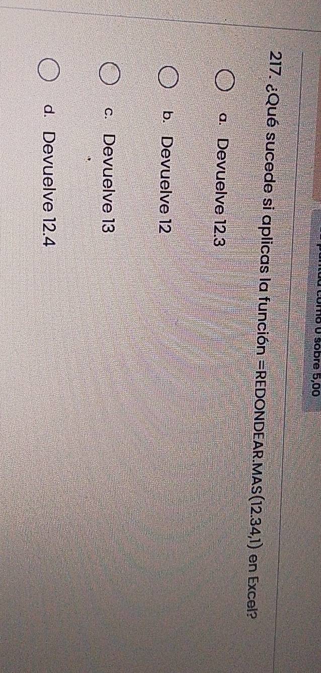 úmo 0 sobre 5,00
217. ¿Qué sucede si aplicas la función = REDONDEAR .MAS (12.34,1) en Excel?
a. Devuelve 12.3
b. Devuelve 12
c. Devuelve 13
d. Devuelve 12.4