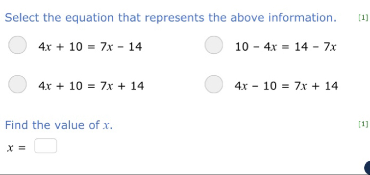 Select the equation that represents the above information. [1]
4x+10=7x-14
10-4x=14-7x
4x+10=7x+14
4x-10=7x+14
Find the value of x. [1]
x=□