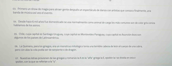 Primero un show de magia para atraer gente después un espectáculo de danza con artistas que conozco finalmente, una 
banda de música así veo el evento. 
04. Desde hace 6 mil años fue dornesticado se usa normalmente como animal de carga los más comunes son de color gris ceniza 
hablamos de los asnos. 
os. Chile, cuya capital es Santiago Uruguay, cuya capital es Montevideo Paraguay, cuya capital es Asunción ésos son 
algunos de los países de Latinoamérica. 
06. La Quimera, para los griegos, era un monstruo mitológico tenía una temible cabeza de león el cuerpo de una cabra, 
pero con alas la cola podía ser de serpiente o de dragón. 
07. Nuestras letras provienen de las griegas y romanas la A es la "alfa'' griega la E, epsilón la i se dividía en iota e 
ipsilón, con la que se referían a la ''y".